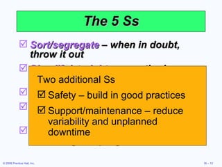 The 5 Ss Sort/segregate  – when in doubt, throw it out Simplify/straighten  – methods analysis tools Shine/sweep  – clean daily Standardize  – remove variations from processes Sustain/self-discipline  – review work and recognize progress Two additional Ss Safety – build in good practices Support/maintenance – reduce variability and unplanned downtime 