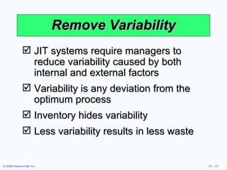 Remove Variability JIT systems require managers to reduce variability caused by both internal and external factors Variability is any deviation from the optimum process Inventory hides variability Less variability results in less waste 