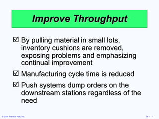 Improve Throughput By pulling material in small lots, inventory cushions are removed, exposing problems and emphasizing continual improvement Manufacturing cycle time is reduced Push systems dump orders on the downstream stations regardless of the need 