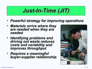 Just-In-Time (JIT) Powerful strategy for improving operations Materials arrive where they  are needed when they are  needed Identifying problems and  driving out waste reduces  costs and variability and  improves throughput Requires a meaningful  buyer-supplier relationship 