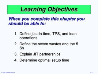 Learning Objectives When you complete this chapter you should be able to: Define just-in-time, TPS, and lean operations Define the seven wastes and the 5 Ss Explain JIT partnerships Determine optimal setup time 