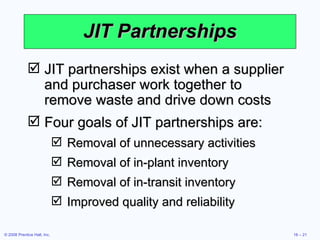 JIT Partnerships JIT partnerships exist when a supplier and purchaser work together to remove waste and drive down costs Four goals of JIT partnerships are: Removal of unnecessary activities Removal of in-plant inventory Removal of in-transit inventory Improved quality and reliability 