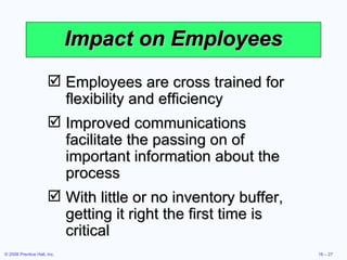 Impact on Employees Employees are cross trained for flexibility and efficiency Improved communications facilitate the passing on of important information about the process With little or no inventory buffer, getting it right the first time is critical 