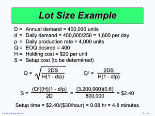 Lot Size Example D = Annual demand = 400,000 units d = Daily demand = 400,000/250 = 1,600 per day p = Daily production rate = 4,000 units Q = EOQ desired = 400 H = Holding cost = $20 per unit S = Setup cost (to be determined) Setup time = $2.40/($30/hour) = 0.08 hr = 4.8 minutes Q = 2DS H(1 - d/p) Q 2  = 2DS H(1 - d/p) S =  =  = $2.40 (Q 2 )(H)(1 - d/p) 2D (3,200,000)(0.6) 800,000 