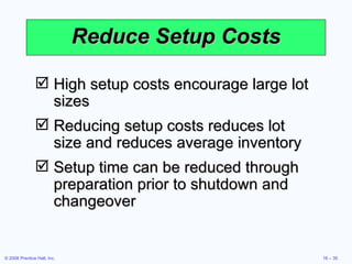 Reduce Setup Costs High setup costs encourage large lot sizes Reducing setup costs reduces lot size and reduces average inventory Setup time can be reduced through preparation prior to shutdown and changeover 