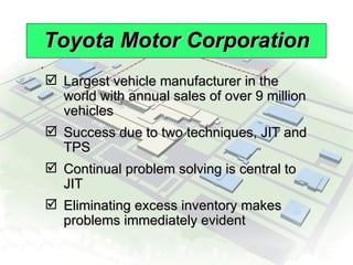 Toyota Motor Corporation Largest vehicle manufacturer in the world with annual sales of over 9 million vehicles Success due to two techniques, JIT and TPS Continual problem solving is central to JIT Eliminating excess inventory makes problems immediately evident 
