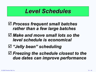 Level Schedules Process frequent small batches rather than a few large batches Make and move small lots so the level schedule is economical “ Jelly bean” scheduling Freezing the schedule closest to the due dates can improve performance 