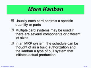 More Kanban Usually each card controls a specific quantity or parts Multiple card systems may be used if there are several components or different lot sizes In an MRP system, the schedule can be thought of as a build authorization and the kanban a type of pull system that initiates actual production 