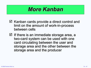 More Kanban Kanban cards provide a direct control and limit on the amount of work-in-process between cells If there is an immediate storage area, a two-card system can be used with one card circulating between the user and storage area and the other between the storage area and the producer 