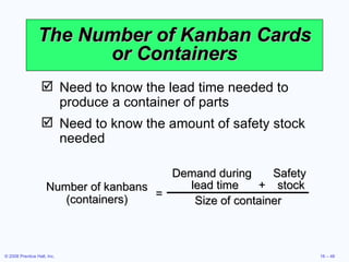 The Number of Kanban Cards or Containers Need to know the lead time needed to produce a container of parts Need to know the amount of safety stock needed Number of kanbans (containers) Demand during  Safety lead time + stock Size of container = 