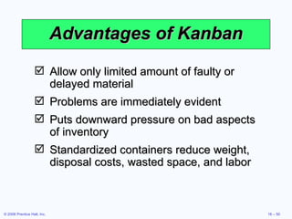 Advantages of Kanban Allow only limited amount of faulty or delayed material Problems are immediately evident Puts downward pressure on bad aspects of inventory Standardized containers reduce weight, disposal costs, wasted space, and labor 