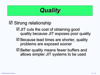 Quality Strong relationship JIT cuts the cost of obtaining good quality because JIT exposes poor quality Because lead times are shorter, quality problems are exposed sooner Better quality means fewer buffers and allows simpler JIT systems to be used 