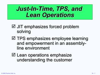 Just-In-Time, TPS, and  Lean Operations JIT emphasizes forced problem solving TPS emphasizes employee learning and empowerment in an assembly-line environment Lean operations emphasize understanding the customer 
