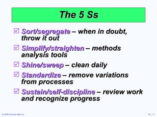 The 5 Ss Sort/segregate  – when in doubt, throw it out Simplify/straighten  – methods analysis tools Shine/sweep  – clean daily Standardize  – remove variations from processes Sustain/self-discipline  – review work and recognize progress 