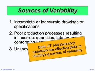 Sources of Variability Incomplete or inaccurate drawings or specifications Poor production processes resulting in incorrect quantities, late, or non-conforming units Unknown customer demands Both JIT and inventory reduction are effective tools in identifying causes of variability 