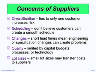 Concerns of Suppliers Diversification  – ties to only one customer increases risk Scheduling  – don’t believe customers can create a smooth schedule Changes  – short lead times mean engineering or specification changes can create problems Quality  – limited by capital budgets, processes, or technology Lot sizes  – small lot sizes may transfer costs to suppliers 