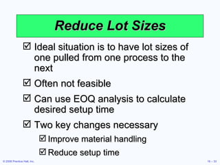 Reduce Lot Sizes Ideal situation is to have lot sizes of one pulled from one process to the next Often not feasible Can use EOQ analysis to calculate desired setup time Two key changes necessary Improve material handling Reduce setup time 