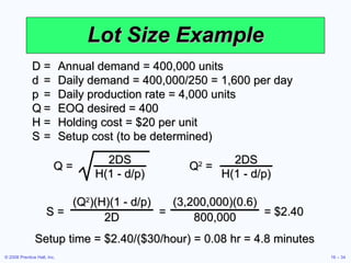Lot Size Example D = Annual demand = 400,000 units d = Daily demand = 400,000/250 = 1,600 per day p = Daily production rate = 4,000 units Q = EOQ desired = 400 H = Holding cost = $20 per unit S = Setup cost (to be determined) Setup time = $2.40/($30/hour) = 0.08 hr = 4.8 minutes Q = 2DS H(1 - d/p) Q 2  = 2DS H(1 - d/p) S =  =  = $2.40 (Q 2 )(H)(1 - d/p) 2D (3,200,000)(0.6) 800,000 