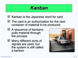 Kanban Kanban is the Japanese word for card The card is an authorization for the next container of material to be produced A sequence of kanbans  pulls material through  the process Many different sorts of  signals are used, but  the system is still called  a kanban 