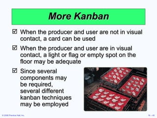 More Kanban When the producer and user are not in visual contact, a card can be used When the producer and user are in visual contact, a light or flag or empty spot on the floor may be adequate Since several  components may  be required,  several different  kanban techniques  may be employed 
