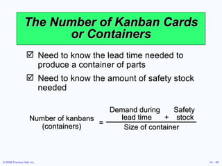 The Number of Kanban Cards or Containers Need to know the lead time needed to produce a container of parts Need to know the amount of safety stock needed Number of kanbans (containers) Demand during  Safety lead time + stock Size of container = 