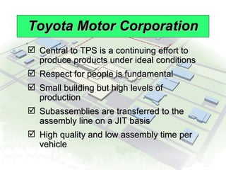 Toyota Motor Corporation Central to TPS is a continuing effort to produce products under ideal conditions Respect for people is fundamental Small building but high levels of production Subassemblies are transferred to the assembly line on a JIT basis High quality and low assembly time per vehicle 