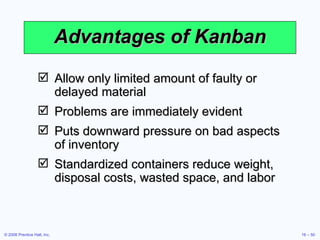 Advantages of Kanban Allow only limited amount of faulty or delayed material Problems are immediately evident Puts downward pressure on bad aspects of inventory Standardized containers reduce weight, disposal costs, wasted space, and labor 