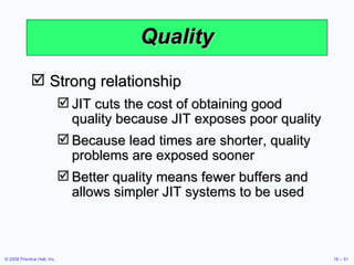 Quality Strong relationship JIT cuts the cost of obtaining good quality because JIT exposes poor quality Because lead times are shorter, quality problems are exposed sooner Better quality means fewer buffers and allows simpler JIT systems to be used 