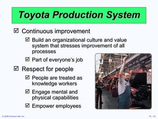 Toyota Production System Continuous improvement Build an organizational culture and value system that stresses improvement of all processes Part of everyone’s job Respect for people People are treated as  knowledge workers Engage mental and  physical capabilities Empower employees 