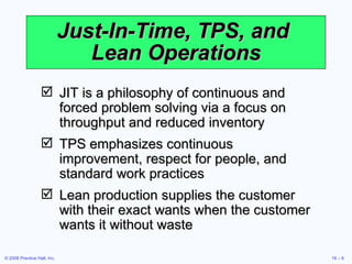 Just-In-Time, TPS, and  Lean Operations JIT is a philosophy of continuous and forced problem solving via a focus on throughput and reduced inventory TPS emphasizes continuous improvement, respect for people, and standard work practices Lean production supplies the customer with their exact wants when the customer wants it without waste 