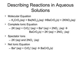 Describing Reactions in Aqueous Solutions Molecular Equation K 2 CrO 4 (aq)  + Ba(NO 3 ) 2 (aq)    BaCrO 4 (s)  + 2KNO 3 (aq) Complete Ionic Equation 2K + (aq)  + CrO 4 2- (aq)  + Ba 2+ (aq)  + 2NO 3 -   (aq)      BaCrO 4 (s)  + 2K + (aq)  + 2NO 3 -   (aq)   Spectator Ions 2K + (aq)  and 2NO 3 -   (aq) Net Ionic Equation Ba 2+ (aq)  + CrO 4 2- (aq)     BaCrO 4 (s)   