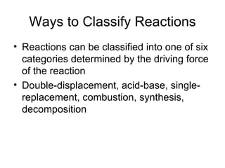 Ways to Classify Reactions Reactions can be classified into one of six categories determined by the driving force of the reaction Double-displacement, acid-base, single-replacement, combustion, synthesis, decomposition 