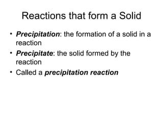 Reactions that form a Solid Precipitation : the formation of a solid in a reaction Precipitate : the solid formed by the reaction Called a  precipitation reaction 