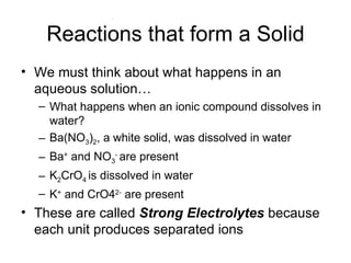 Reactions that form a Solid We must think about what happens in an aqueous solution… What happens when an ionic compound dissolves in water? Ba(NO 3 ) 2 , a white solid, was dissolved in water Ba +  and NO 3 -  are present K 2 CrO 4  is dissolved in water  K +  and CrO4 2-  are present These are called  Strong Electrolytes  because each unit produces separated ions 