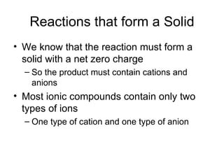 Reactions that form a Solid We know that the reaction must form a solid with a net zero charge So the product must contain cations and anions Most ionic compounds contain only two types of ions One type of cation and one type of anion 