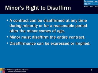 Minor’s Right to Disaffirm A contract can be disaffirmed at any time during minority or for a reasonable period after the minor comes of age. Minor must disaffirm the entire contract. Disaffirmance can be expressed or implied. 