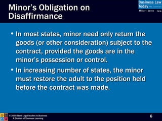 In most states, minor need only return the goods (or other consideration) subject to the contract, provided the goods are in the minor’s possession or control. In increasing number of states, the minor must restore the adult to the position held before the contract was made. Minor’s Obligation on Disaffirmance 