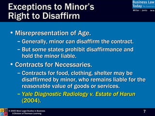 Exceptions to Minor’s  Right to Disaffirm Misrepresentation of Age. Generally, minor can disaffirm the contract. But some states prohibit disaffirmance and hold the minor liable. Contracts for Necessaries. Contracts for food, clothing, shelter may be disaffirmed by minor, who remains liable for the reasonable value of goods or services. Yale Diagnostic Radiology v. Estate of Harun  (2004). 