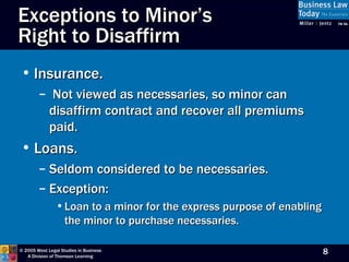 Exceptions to Minor’s  Right to Disaffirm Insurance. Not viewed as necessaries, so minor can disaffirm contract and recover all premiums paid. Loans. Seldom considered to be necessaries. Exception: Loan to a minor for the express purpose of enabling the minor to purchase necessaries. 