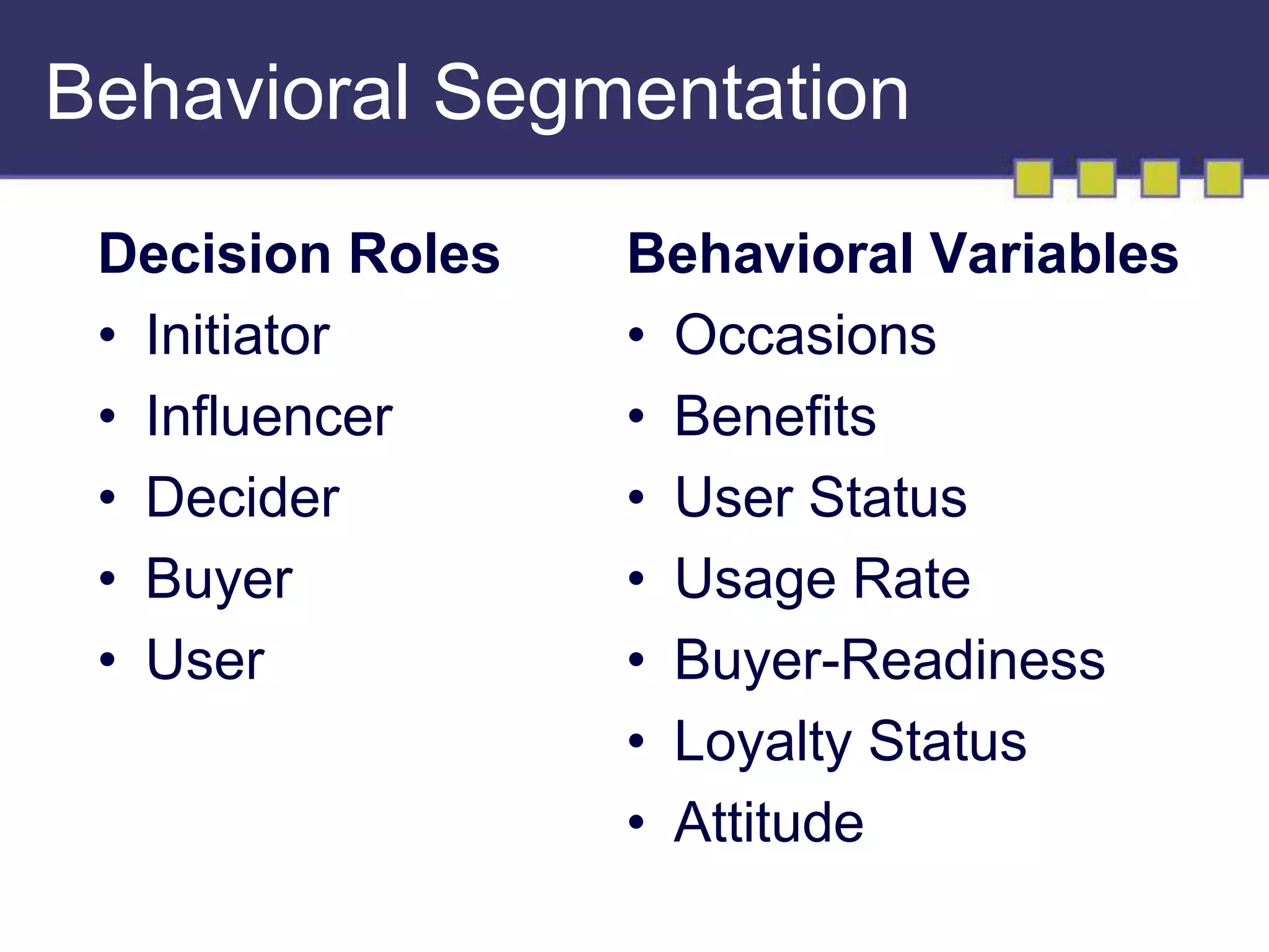 Behavioral Segmentation 
Decision Roles 
• Initiator 
• Influencer 
• Decider 
• Buyer 
• User 
Behavioral Variables 
• Occasions 
• Benefits 
• User Status 
• Usage Rate 
• Buyer-Readiness 
• Loyalty Status 
• Attitude 
 