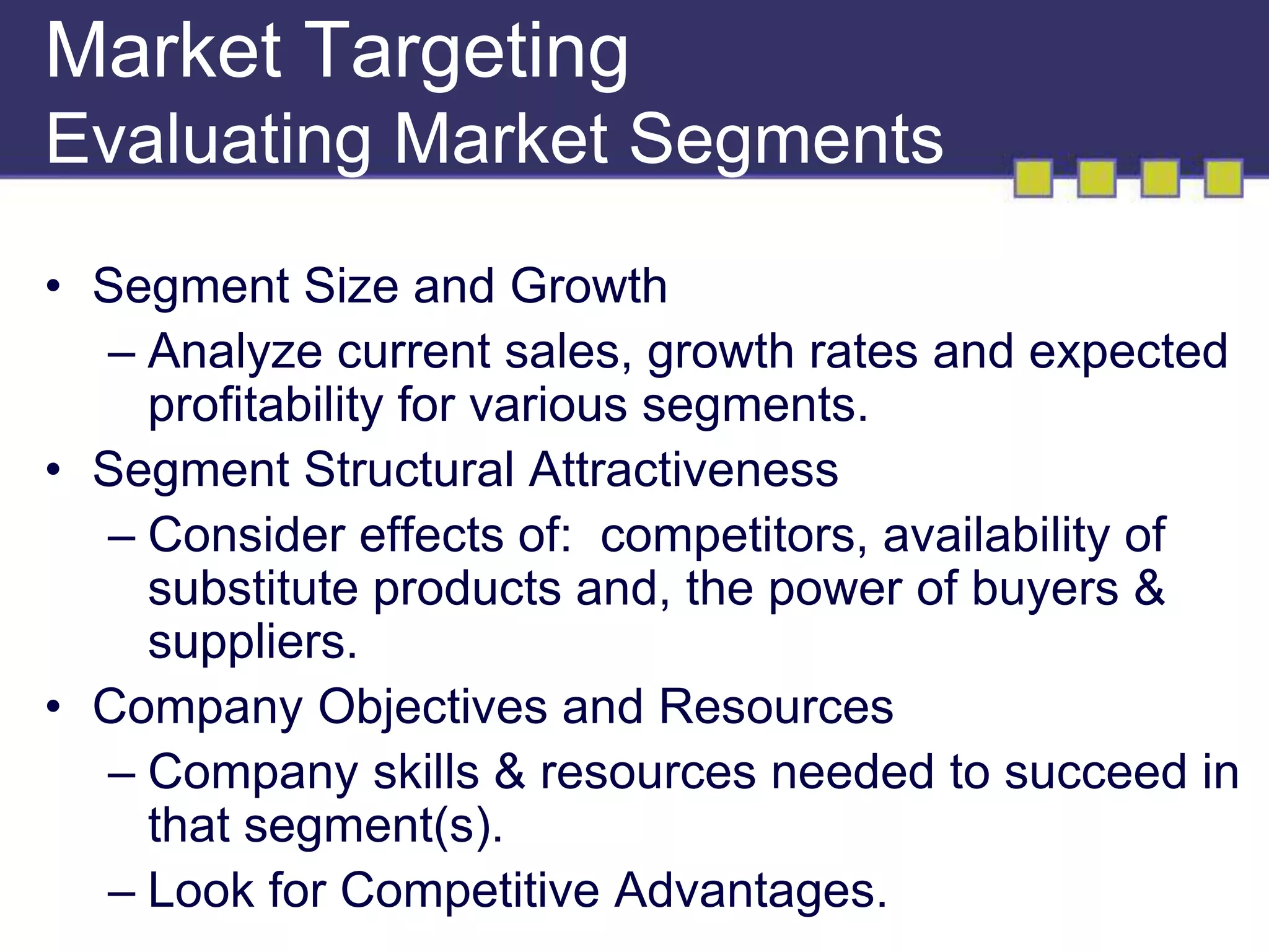 Market Targeting 
Evaluating Market Segments 
• Segment Size and Growth 
– Analyze current sales, growth rates and expected 
profitability for various segments. 
• Segment Structural Attractiveness 
– Consider effects of: competitors, availability of 
substitute products and, the power of buyers & 
suppliers. 
• Company Objectives and Resources 
– Company skills & resources needed to succeed in 
that segment(s). 
– Look for Competitive Advantages. 
 
