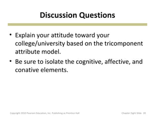 Discussion Questions
• Explain your attitude toward your
college/university based on the tricomponent
attribute model.
• Be sure to isolate the cognitive, affective, and
conative elements.
20Copyright 2010 Pearson Education, Inc. Publishing as Prentice Hall Chapter Eight Slide
 