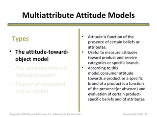 Multiattribute Attitude Models
• The attitude-toward-
object model
• The attitude-toward-
behavior model
• Theory-of-reasoned-
action model
• Attitude is function of the
presence of certain beliefs or
attributes.
• Useful to measure attitudes
toward product and service
categories or specific brands.
• According to this
model,consumer attitude
towards a product or a specific
brand of a product is a function
of the presence(or absence) and
evaluation of certain product-
specific beliefs and of attributes
Types
22Copyright 2010 Pearson Education, Inc. Publishing as Prentice Hall Chapter Eight Slide
 