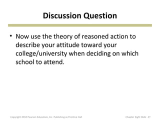 Discussion Question
• Now use the theory of reasoned action to
describe your attitude toward your
college/university when deciding on which
school to attend.
27Copyright 2010 Pearson Education, Inc. Publishing as Prentice Hall Chapter Eight Slide
 