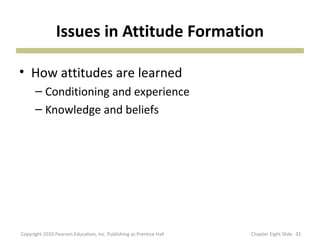 Issues in Attitude Formation
• How attitudes are learned
– Conditioning and experience
– Knowledge and beliefs
32Copyright 2010 Pearson Education, Inc. Publishing as Prentice Hall Chapter Eight Slide
 