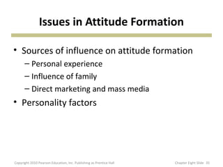 Issues in Attitude Formation
• Sources of influence on attitude formation
– Personal experience
– Influence of family
– Direct marketing and mass media
• Personality factors
35Copyright 2010 Pearson Education, Inc. Publishing as Prentice Hall Chapter Eight Slide
 