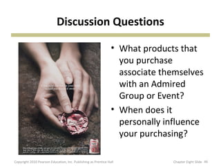 Discussion Questions
• What products that
you purchase
associate themselves
with an Admired
Group or Event?
• When does it
personally influence
your purchasing?
46Copyright 2010 Pearson Education, Inc. Publishing as Prentice Hall Chapter Eight Slide
 
