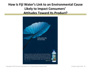How Is Fiji Water’s Link to an Environmental Cause
Likely to Impact Consumers’
Attitudes Toward Its Product?
47Copyright 2010 Pearson Education, Inc. Publishing as Prentice Hall Chapter Eight Slide
 