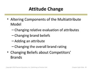 Attitude Change
• Altering Components of the Multiattribute
Model
– Changing relative evaluation of attributes
– Changing brand beliefs
– Adding an attribute
– Changing the overall brand rating
• Changing Beliefs about Competitors’
Brands
49Copyright 2010 Pearson Education, Inc. Publishing as Prentice Hall Chapter Eight Slide
 
