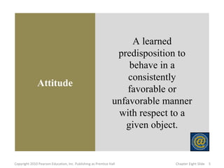 Attitude
A learned
predisposition to
behave in a
consistently
favorable or
unfavorable manner
with respect to a
given object.
5Copyright 2010 Pearson Education, Inc. Publishing as Prentice Hall Chapter Eight Slide
 